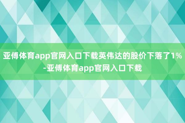 亚傅体育app官网入口下载英伟达的股价下落了1%-亚傅体育app官网入口下载