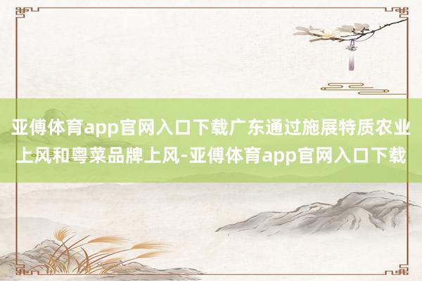 亚傅体育app官网入口下载广东通过施展特质农业上风和粤菜品牌上风-亚傅体育app官网入口下载