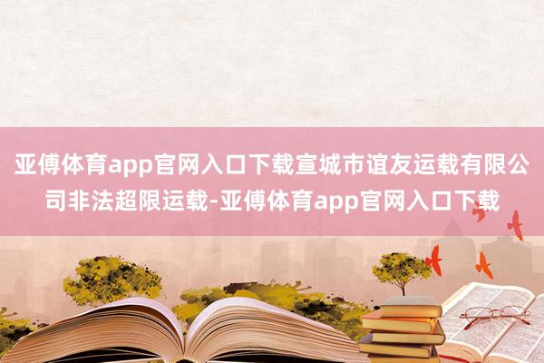 亚傅体育app官网入口下载宣城市谊友运载有限公司非法超限运载-亚傅体育app官网入口下载