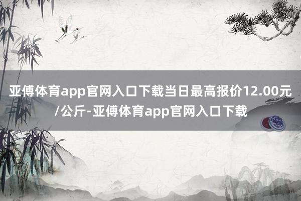 亚傅体育app官网入口下载当日最高报价12.00元/公斤-亚傅体育app官网入口下载