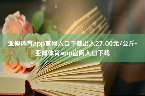 亚傅体育app官网入口下载出入27.00元/公斤-亚傅体育app官网入口下载