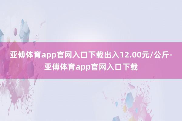 亚傅体育app官网入口下载出入12.00元/公斤-亚傅体育app官网入口下载