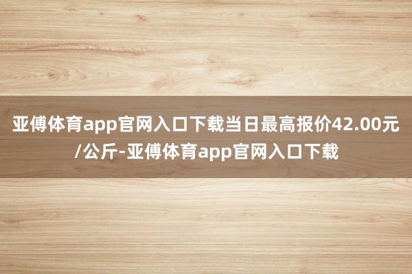 亚傅体育app官网入口下载当日最高报价42.00元/公斤-亚傅体育app官网入口下载