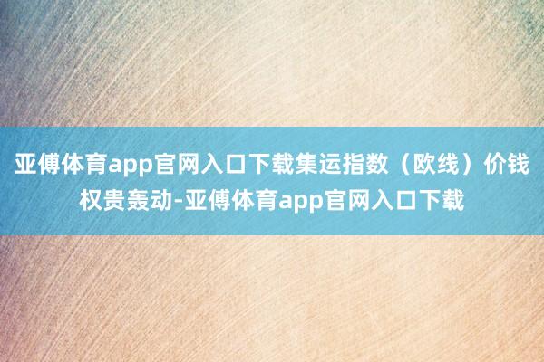 亚傅体育app官网入口下载集运指数（欧线）价钱权贵轰动-亚傅体育app官网入口下载