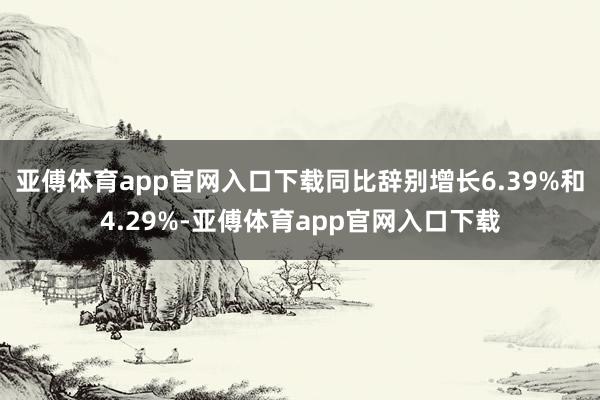 亚傅体育app官网入口下载同比辞别增长6.39%和4.29%-亚傅体育app官网入口下载