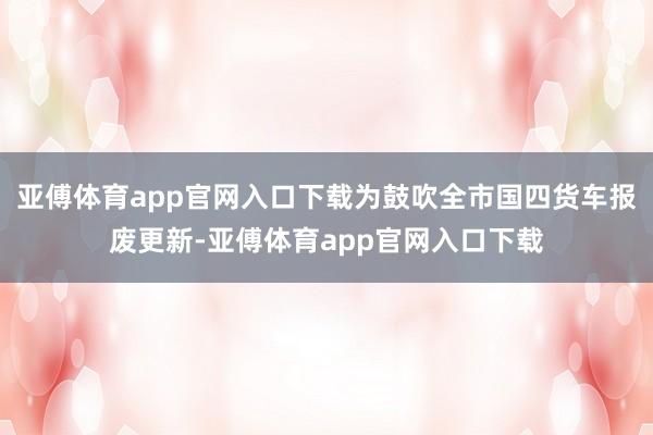 亚傅体育app官网入口下载为鼓吹全市国四货车报废更新-亚傅体育app官网入口下载