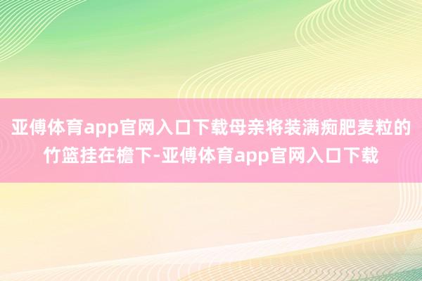 亚傅体育app官网入口下载母亲将装满痴肥麦粒的竹篮挂在檐下-亚傅体育app官网入口下载