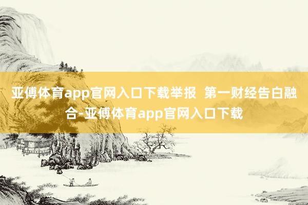 亚傅体育app官网入口下载举报  第一财经告白融合-亚傅体育app官网入口下载